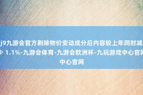 j9九游会官方剔除物价变动成分后内容较上年同时减少 1.1%-九游会体育-九游会欧洲杯-九玩游戏中心官网