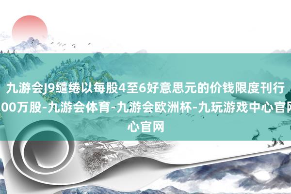 九游会J9缱绻以每股4至6好意思元的价钱限度刊行100万股-九游会体育-九游会欧洲杯-九玩游戏中心官网