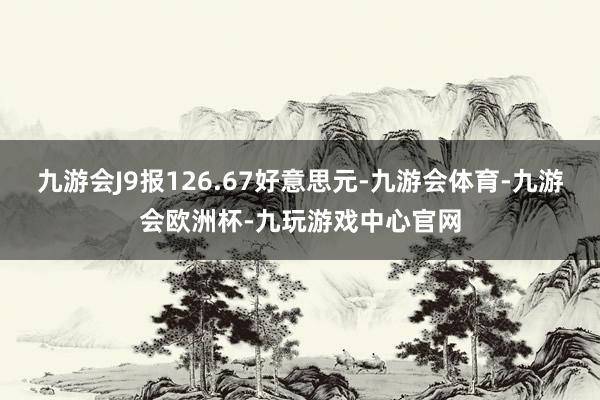 九游会J9报126.67好意思元-九游会体育-九游会欧洲杯-九玩游戏中心官网