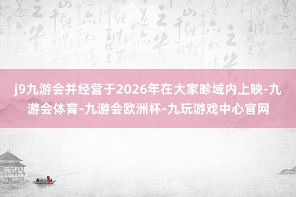 j9九游会并经营于2026年在大家畛域内上映-九游会体育-九游会欧洲杯-九玩游戏中心官网