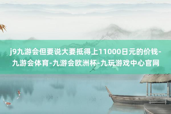 j9九游会但要说大要抵得上11000日元的价钱-九游会体育-九游会欧洲杯-九玩游戏中心官网