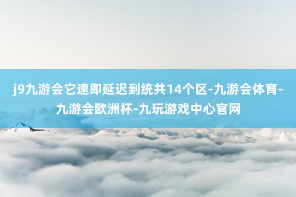 j9九游会它速即延迟到统共14个区-九游会体育-九游会欧洲杯-九玩游戏中心官网