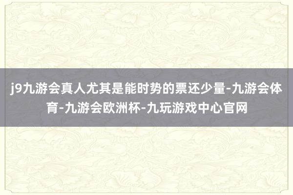 j9九游会真人尤其是能时势的票还少量-九游会体育-九游会欧洲杯-九玩游戏中心官网