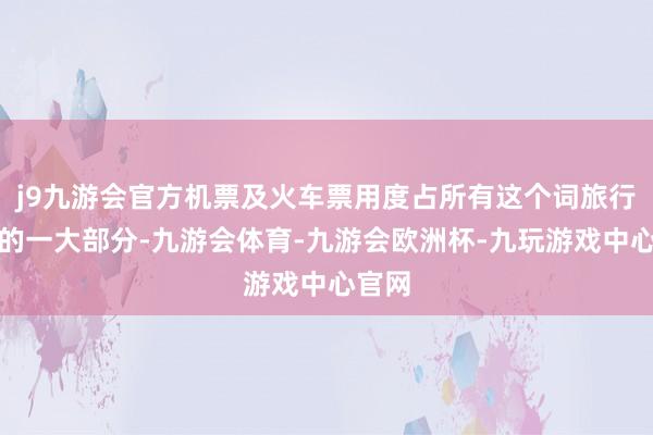 j9九游会官方机票及火车票用度占所有这个词旅行用度的一大部分-九游会体育-九游会欧洲杯-九玩游戏中心官网