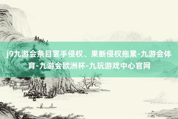 j9九游会条目罢手侵权、果断侵权拖累-九游会体育-九游会欧洲杯-九玩游戏中心官网