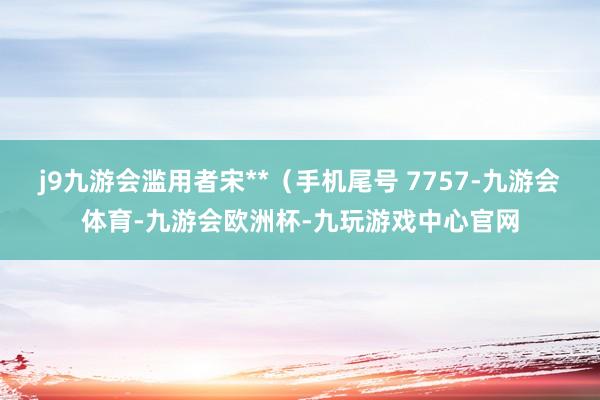 j9九游会滥用者宋**（手机尾号 7757-九游会体育-九游会欧洲杯-九玩游戏中心官网