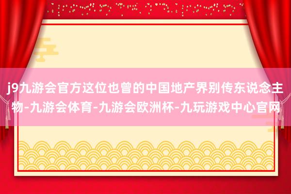 j9九游会官方这位也曾的中国地产界别传东说念主物-九游会体育-九游会欧洲杯-九玩游戏中心官网