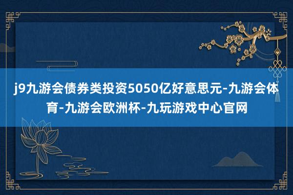 j9九游会债券类投资5050亿好意思元-九游会体育-九游会欧洲杯-九玩游戏中心官网