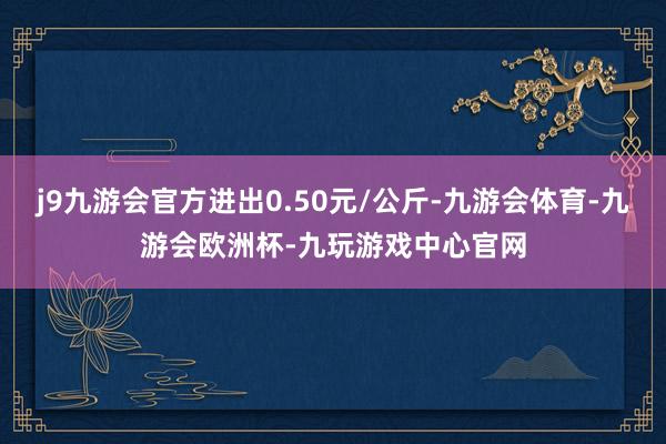 j9九游会官方进出0.50元/公斤-九游会体育-九游会欧洲杯-九玩游戏中心官网