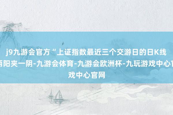 j9九游会官方“上证指数最近三个交游日的日K线是两阳夹一阴-九游会体育-九游会欧洲杯-九玩游戏中心官网