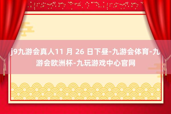 j9九游会真人11 月 26 日下昼-九游会体育-九游会欧洲杯-九玩游戏中心官网