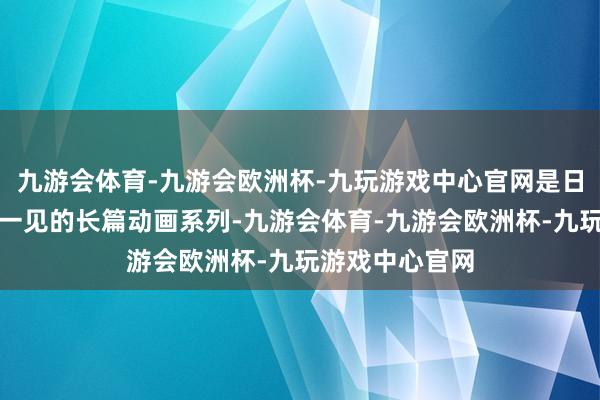 九游会体育-九游会欧洲杯-九玩游戏中心官网是日本动画是贫困一见的长篇动画系列-九游会体育-九游会欧洲杯-九玩游戏中心官网