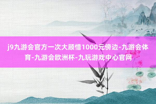 j9九游会官方一次大顾惜1000元傍边-九游会体育-九游会欧洲杯-九玩游戏中心官网