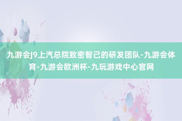 九游会J9上汽总院致密智己的研发团队-九游会体育-九游会欧洲杯-九玩游戏中心官网