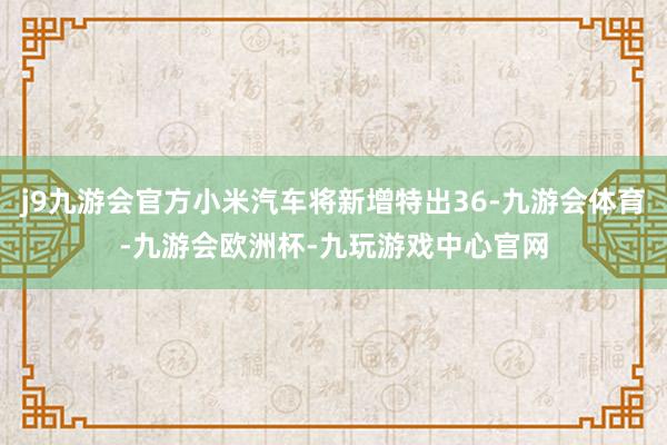 j9九游会官方小米汽车将新增特出36-九游会体育-九游会欧洲杯-九玩游戏中心官网