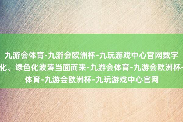 九游会体育-九游会欧洲杯-九玩游戏中心官网数字化、网罗化、智能化、绿色化波涛当面而来-九游会体育-九游会欧洲杯-九玩游戏中心官网