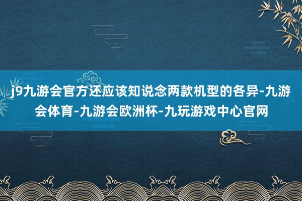 j9九游会官方还应该知说念两款机型的各异-九游会体育-九游会欧洲杯-九玩游戏中心官网