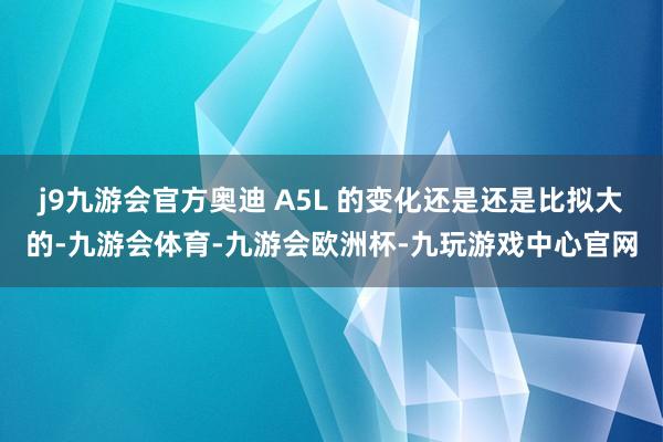 j9九游会官方奥迪 A5L 的变化还是还是比拟大的-九游会体育-九游会欧洲杯-九玩游戏中心官网