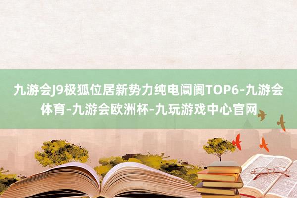 九游会J9极狐位居新势力纯电阛阓TOP6-九游会体育-九游会欧洲杯-九玩游戏中心官网