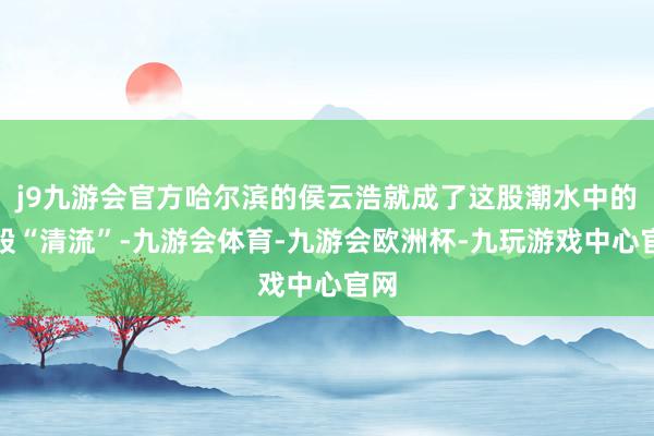 j9九游会官方哈尔滨的侯云浩就成了这股潮水中的一股“清流”-九游会体育-九游会欧洲杯-九玩游戏中心官网