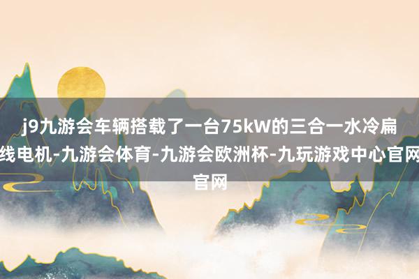 j9九游会车辆搭载了一台75kW的三合一水冷扁线电机-九游会体育-九游会欧洲杯-九玩游戏中心官网