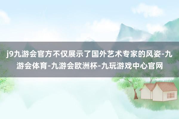 j9九游会官方不仅展示了国外艺术专家的风姿-九游会体育-九游会欧洲杯-九玩游戏中心官网