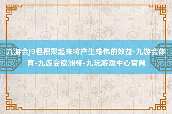 九游会J9但积聚起来将产生雄伟的效益-九游会体育-九游会欧洲杯-九玩游戏中心官网