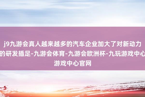 j9九游会真人越来越多的汽车企业加大了对新动力汽车的研发插足-九游会体育-九游会欧洲杯-九玩游戏中心官网