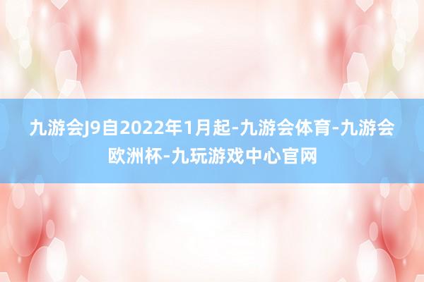 九游会J9　　自2022年1月起-九游会体育-九游会欧洲杯-九玩游戏中心官网