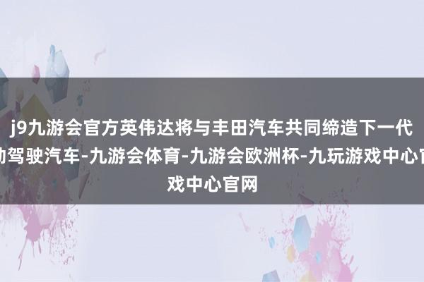 j9九游会官方英伟达将与丰田汽车共同缔造下一代自动驾驶汽车-九游会体育-九游会欧洲杯-九玩游戏中心官网