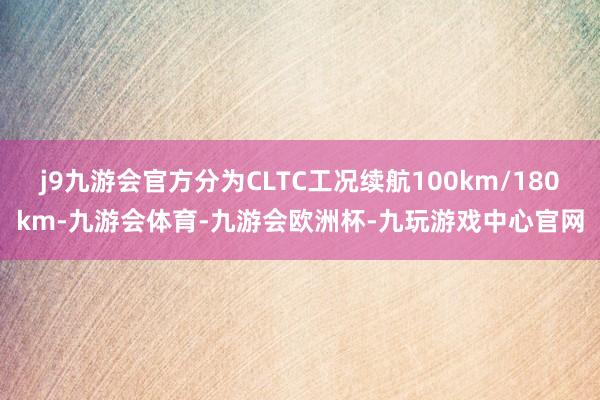 j9九游会官方分为CLTC工况续航100km/180km-九游会体育-九游会欧洲杯-九玩游戏中心官网