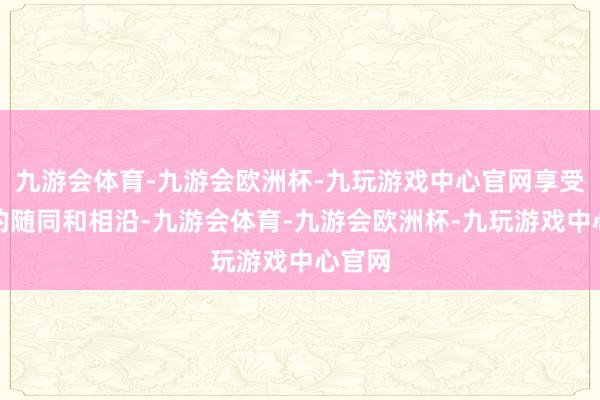 九游会体育-九游会欧洲杯-九玩游戏中心官网享受互相的随同和相沿-九游会体育-九游会欧洲杯-九玩游戏中心官网