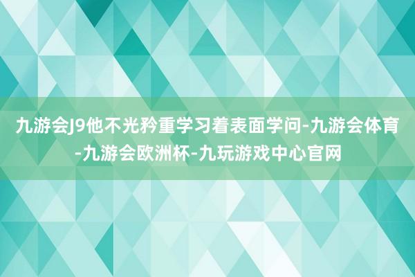 九游会J9他不光矜重学习着表面学问-九游会体育-九游会欧洲杯-九玩游戏中心官网