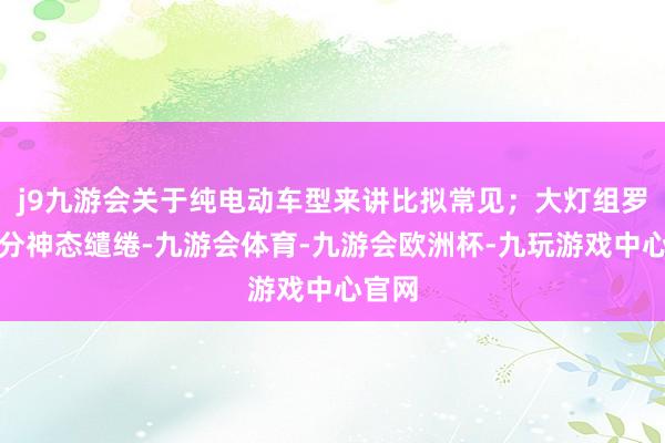 j9九游会关于纯电动车型来讲比拟常见；大灯组罗致了分神态缱绻-九游会体育-九游会欧洲杯-九玩游戏中心官网