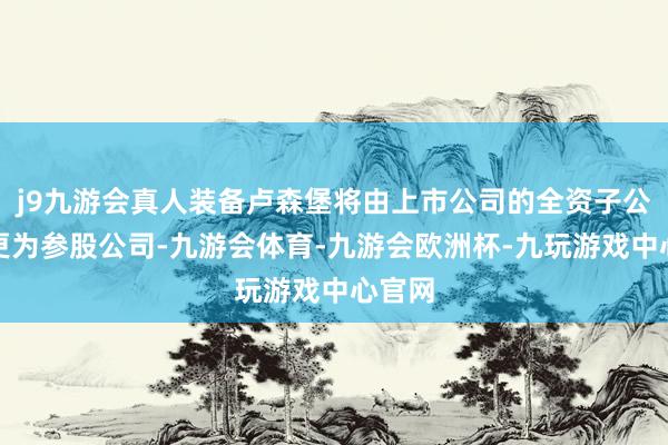 j9九游会真人装备卢森堡将由上市公司的全资子公司变更为参股公司-九游会体育-九游会欧洲杯-九玩游戏中心官网