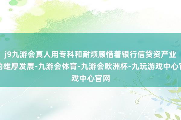 j9九游会真人用专科和耐烦顾惜着银行信贷资产业务的雄厚发展-九游会体育-九游会欧洲杯-九玩游戏中心官网