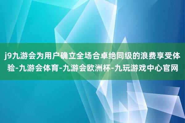 j9九游会为用户确立全场合卓绝同级的浪费享受体验-九游会体育-九游会欧洲杯-九玩游戏中心官网