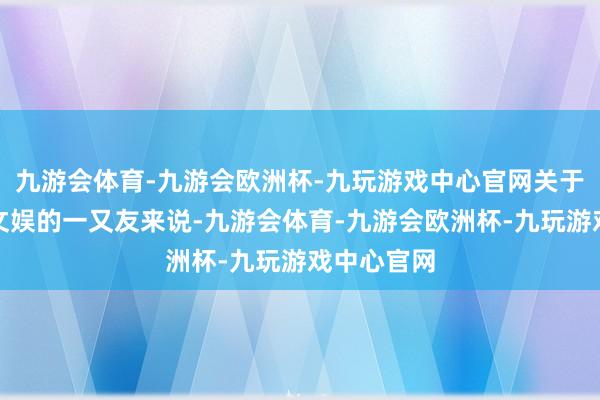 九游会体育-九游会欧洲杯-九玩游戏中心官网关于可爱失业文娱的一又友来说-九游会体育-九游会欧洲杯-九玩游戏中心官网