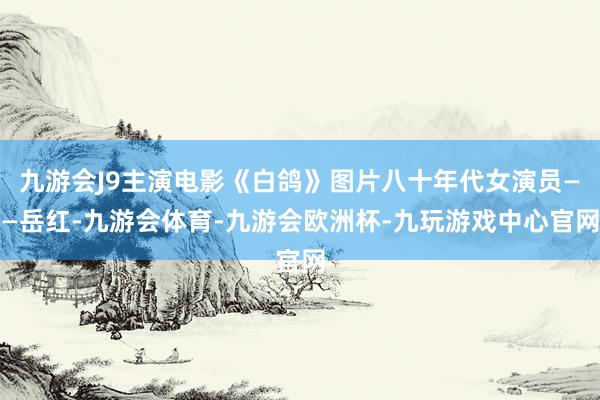 九游会J9主演电影《白鸽》图片八十年代女演员——岳红-九游会体育-九游会欧洲杯-九玩游戏中心官网