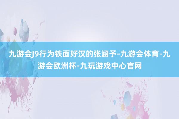 九游会J9行为铁面好汉的张涵予-九游会体育-九游会欧洲杯-九玩游戏中心官网