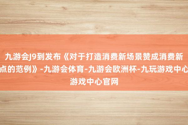 九游会J9到发布《对于打造消费新场景赞成消费新增长点的范例》-九游会体育-九游会欧洲杯-九玩游戏中心官网