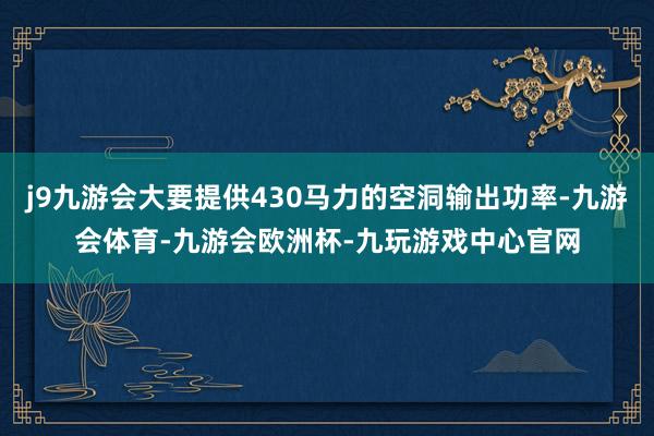 j9九游会大要提供430马力的空洞输出功率-九游会体育-九游会欧洲杯-九玩游戏中心官网