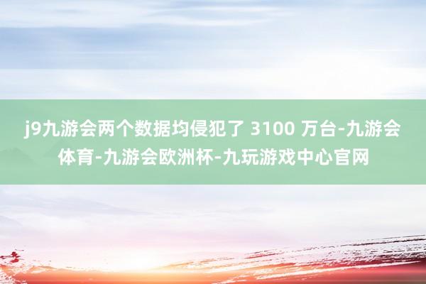 j9九游会两个数据均侵犯了 3100 万台-九游会体育-九游会欧洲杯-九玩游戏中心官网