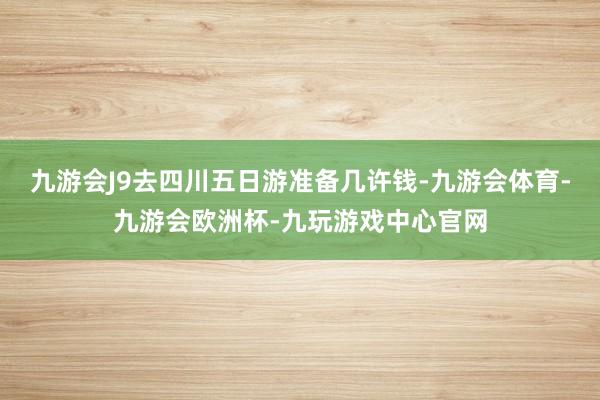 九游会J9去四川五日游准备几许钱-九游会体育-九游会欧洲杯-九玩游戏中心官网