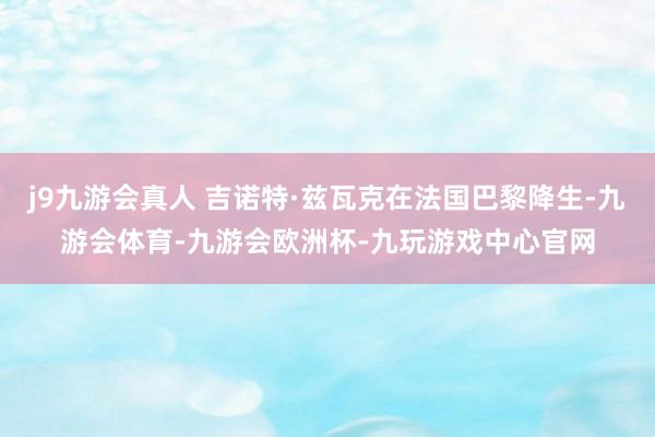 j9九游会真人 吉诺特·兹瓦克在法国巴黎降生-九游会体育-九游会欧洲杯-九玩游戏中心官网