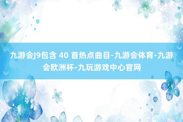 九游会J9包含 40 首热点曲目-九游会体育-九游会欧洲杯-九玩游戏中心官网