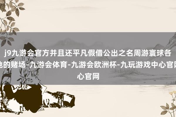 j9九游会官方并且还平凡假借公出之名周游寰球各地的赌场-九游会体育-九游会欧洲杯-九玩游戏中心官网