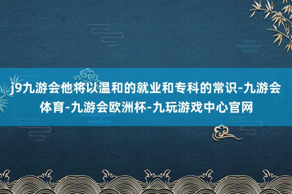 j9九游会他将以温和的就业和专科的常识-九游会体育-九游会欧洲杯-九玩游戏中心官网