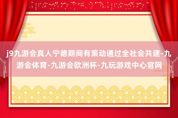 j9九游会真人宁德期间有策动通过全社会共建-九游会体育-九游会欧洲杯-九玩游戏中心官网