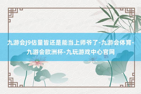 九游会J9估量皆还是能当上师爷了-九游会体育-九游会欧洲杯-九玩游戏中心官网